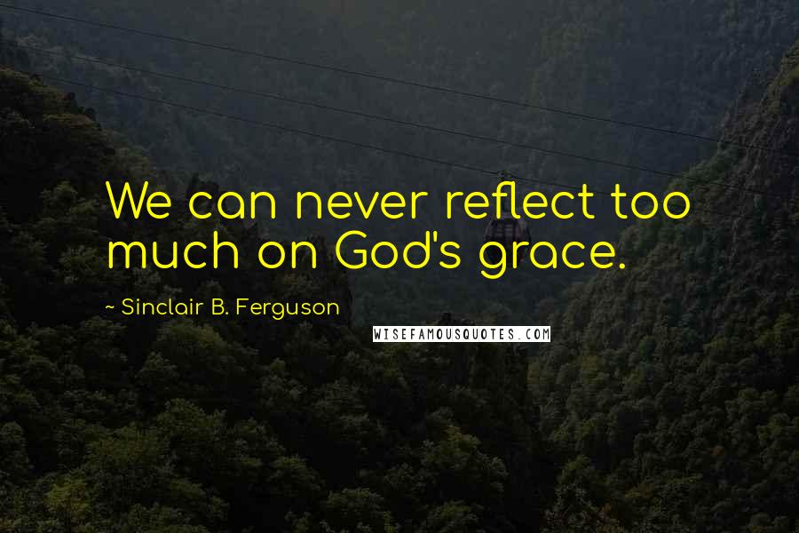 Sinclair B. Ferguson Quotes: We can never reflect too much on God's grace.