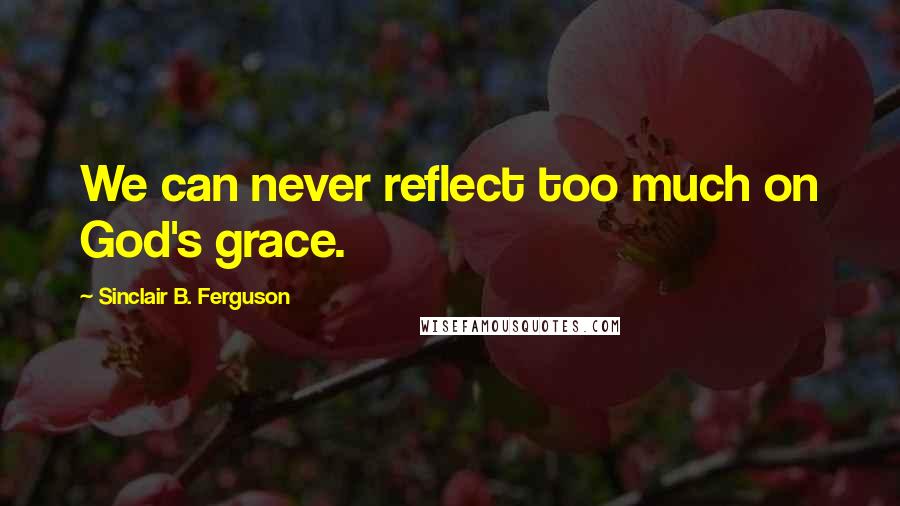 Sinclair B. Ferguson Quotes: We can never reflect too much on God's grace.