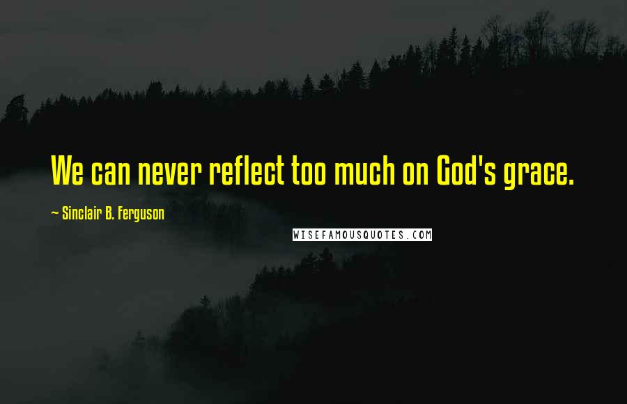 Sinclair B. Ferguson Quotes: We can never reflect too much on God's grace.