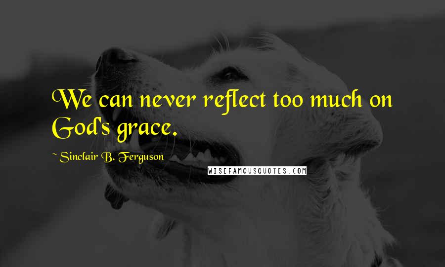 Sinclair B. Ferguson Quotes: We can never reflect too much on God's grace.