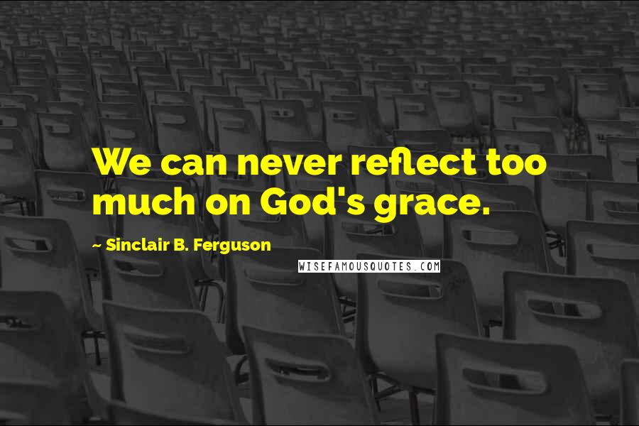 Sinclair B. Ferguson Quotes: We can never reflect too much on God's grace.