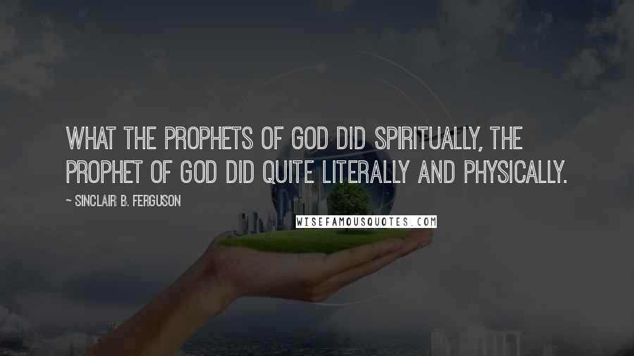 Sinclair B. Ferguson Quotes: What the prophets of God did spiritually, the Prophet of God did quite literally and physically.