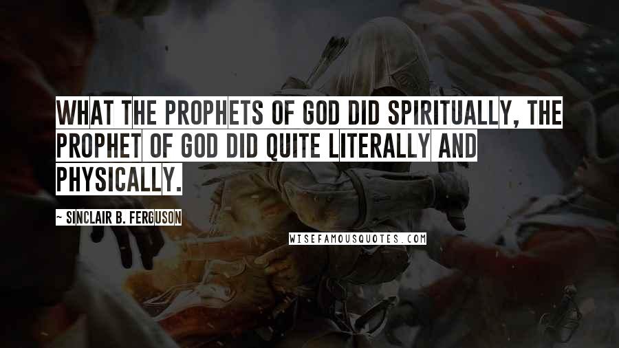 Sinclair B. Ferguson Quotes: What the prophets of God did spiritually, the Prophet of God did quite literally and physically.