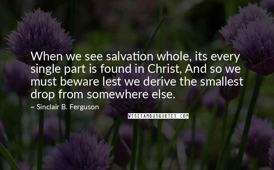 Sinclair B. Ferguson Quotes: When we see salvation whole, its every single part is found in Christ, And so we must beware lest we derive the smallest drop from somewhere else.