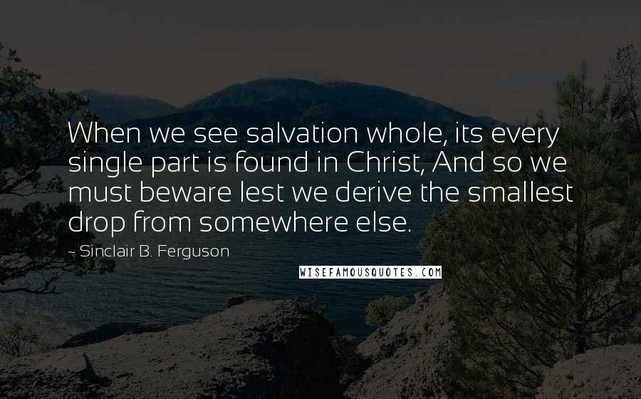 Sinclair B. Ferguson Quotes: When we see salvation whole, its every single part is found in Christ, And so we must beware lest we derive the smallest drop from somewhere else.