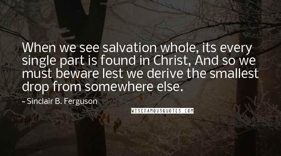 Sinclair B. Ferguson Quotes: When we see salvation whole, its every single part is found in Christ, And so we must beware lest we derive the smallest drop from somewhere else.