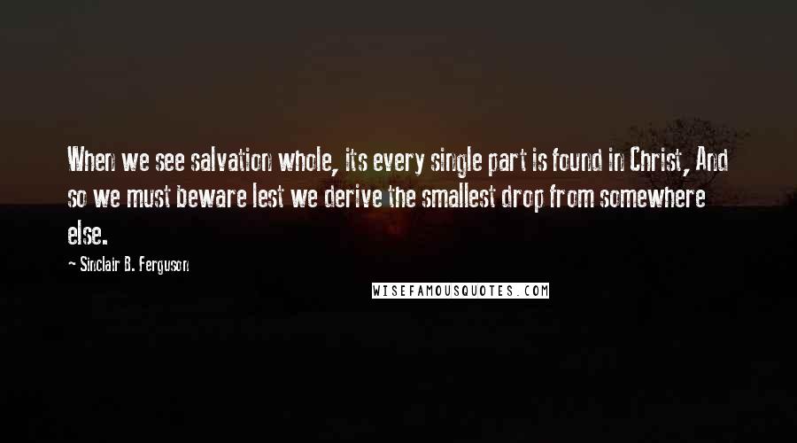 Sinclair B. Ferguson Quotes: When we see salvation whole, its every single part is found in Christ, And so we must beware lest we derive the smallest drop from somewhere else.