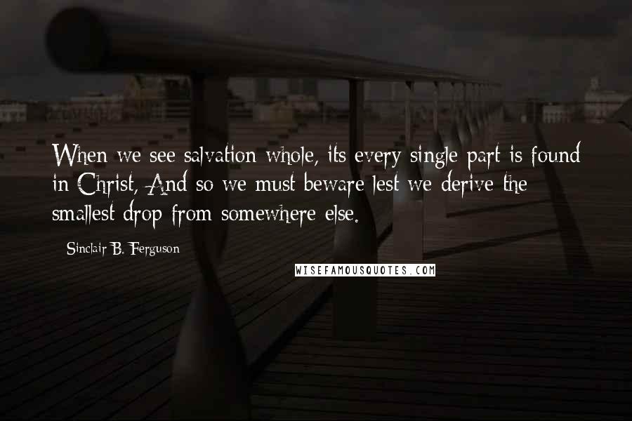 Sinclair B. Ferguson Quotes: When we see salvation whole, its every single part is found in Christ, And so we must beware lest we derive the smallest drop from somewhere else.