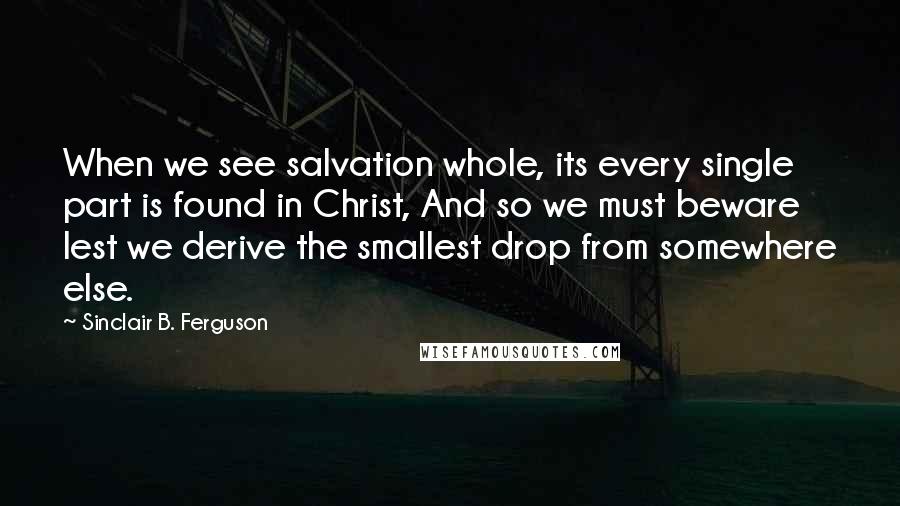 Sinclair B. Ferguson Quotes: When we see salvation whole, its every single part is found in Christ, And so we must beware lest we derive the smallest drop from somewhere else.