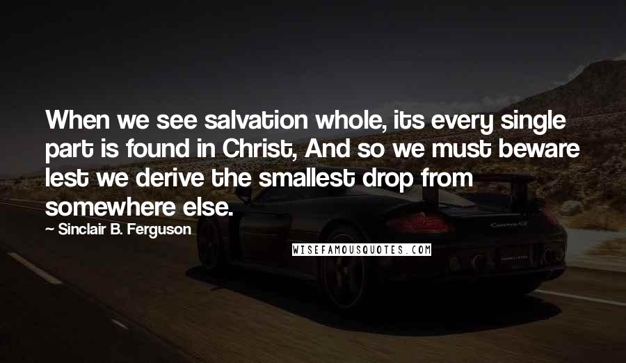 Sinclair B. Ferguson Quotes: When we see salvation whole, its every single part is found in Christ, And so we must beware lest we derive the smallest drop from somewhere else.