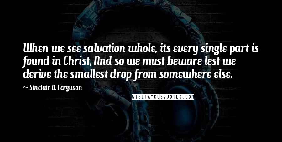 Sinclair B. Ferguson Quotes: When we see salvation whole, its every single part is found in Christ, And so we must beware lest we derive the smallest drop from somewhere else.