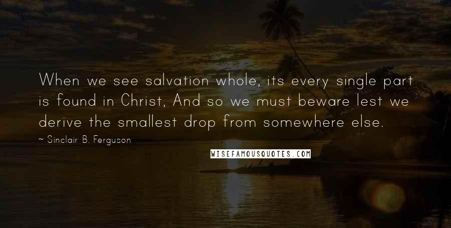 Sinclair B. Ferguson Quotes: When we see salvation whole, its every single part is found in Christ, And so we must beware lest we derive the smallest drop from somewhere else.