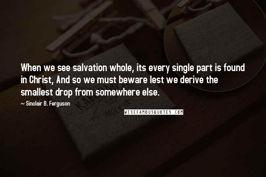 Sinclair B. Ferguson Quotes: When we see salvation whole, its every single part is found in Christ, And so we must beware lest we derive the smallest drop from somewhere else.