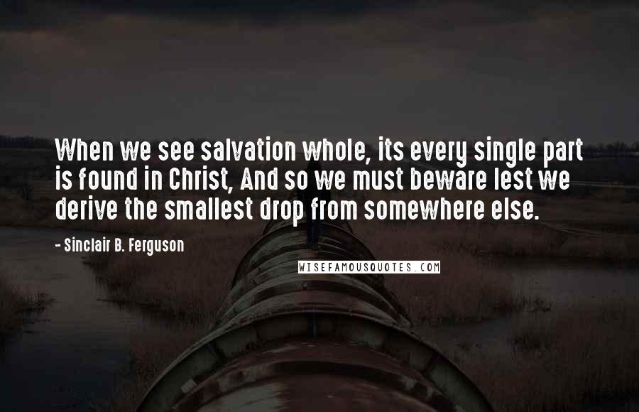 Sinclair B. Ferguson Quotes: When we see salvation whole, its every single part is found in Christ, And so we must beware lest we derive the smallest drop from somewhere else.