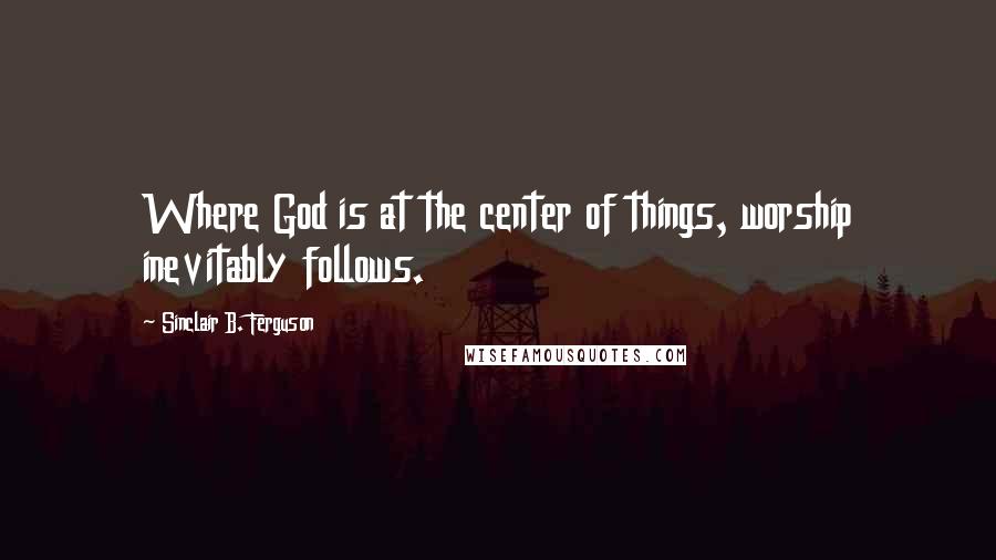 Sinclair B. Ferguson Quotes: Where God is at the center of things, worship inevitably follows.