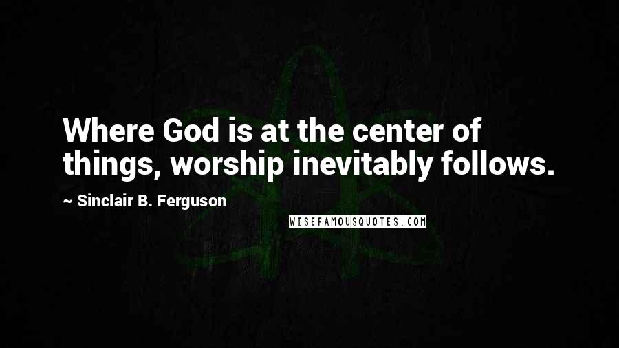 Sinclair B. Ferguson Quotes: Where God is at the center of things, worship inevitably follows.
