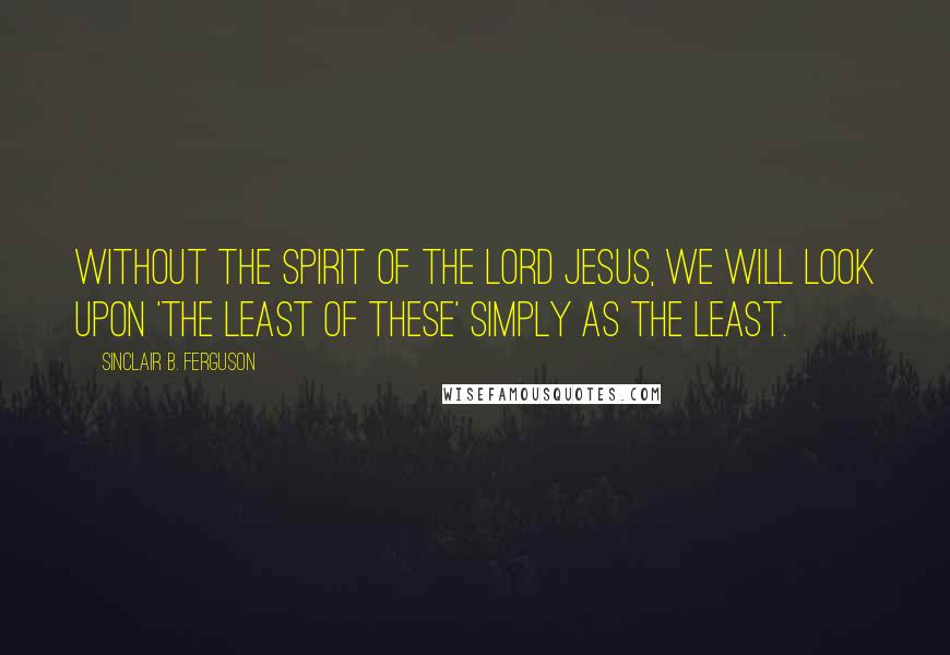 Sinclair B. Ferguson Quotes: Without the spirit of the Lord Jesus, we will look upon 'the least of these' simply as the least.