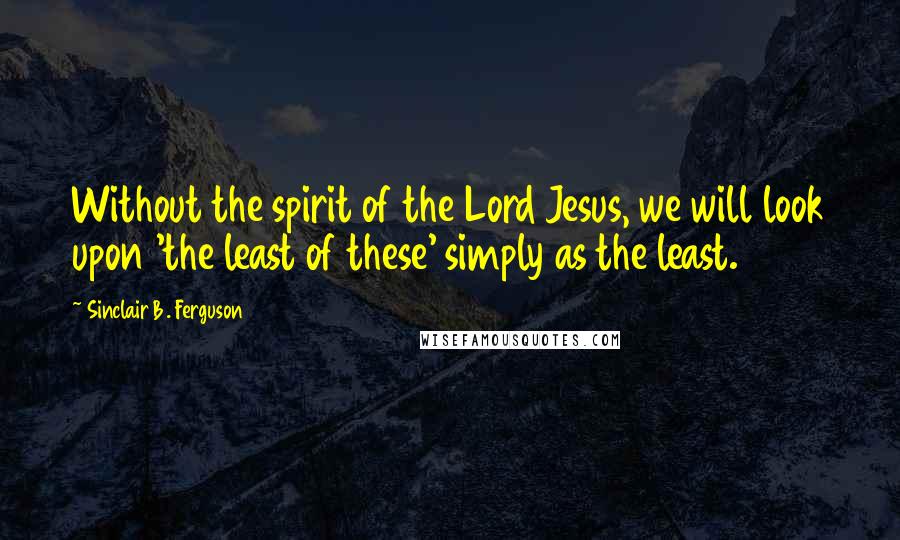 Sinclair B. Ferguson Quotes: Without the spirit of the Lord Jesus, we will look upon 'the least of these' simply as the least.