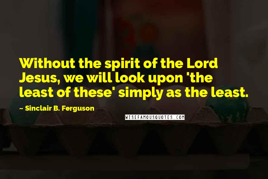 Sinclair B. Ferguson Quotes: Without the spirit of the Lord Jesus, we will look upon 'the least of these' simply as the least.
