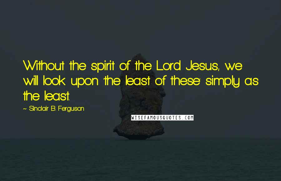 Sinclair B. Ferguson Quotes: Without the spirit of the Lord Jesus, we will look upon 'the least of these' simply as the least.
