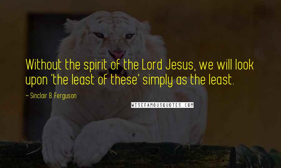 Sinclair B. Ferguson Quotes: Without the spirit of the Lord Jesus, we will look upon 'the least of these' simply as the least.