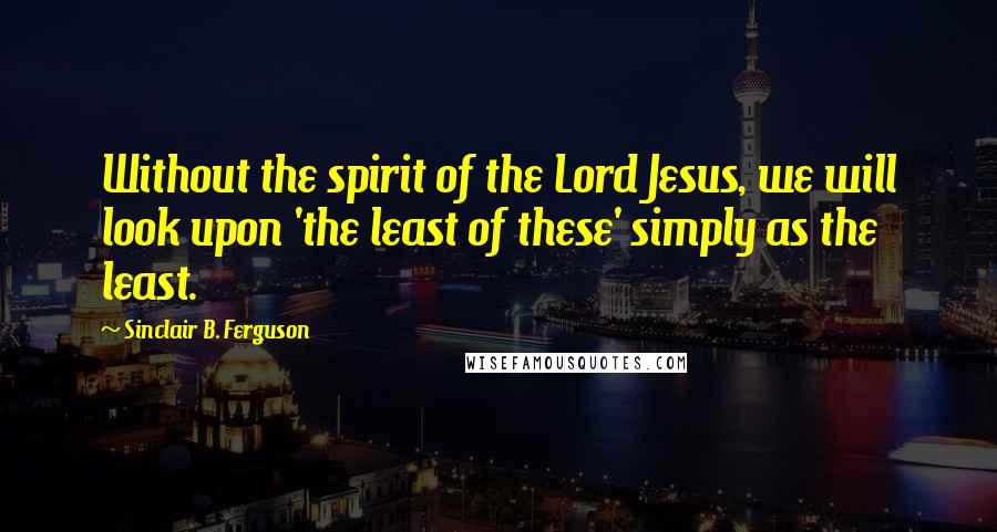 Sinclair B. Ferguson Quotes: Without the spirit of the Lord Jesus, we will look upon 'the least of these' simply as the least.