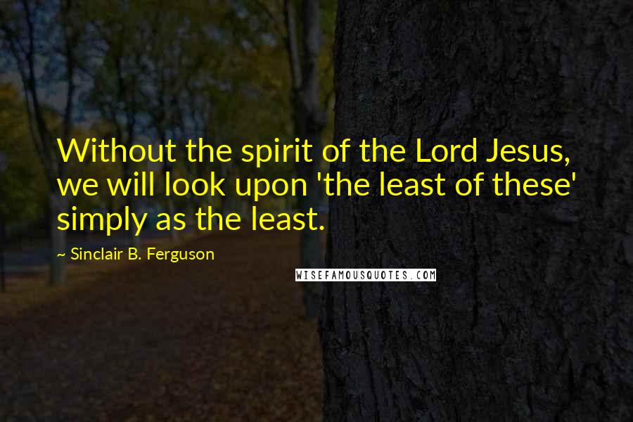 Sinclair B. Ferguson Quotes: Without the spirit of the Lord Jesus, we will look upon 'the least of these' simply as the least.