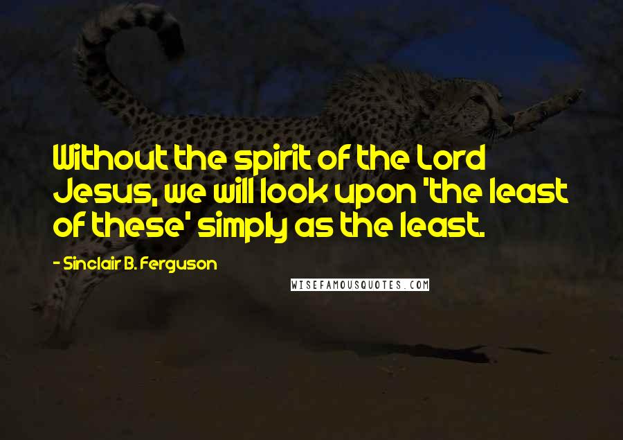 Sinclair B. Ferguson Quotes: Without the spirit of the Lord Jesus, we will look upon 'the least of these' simply as the least.