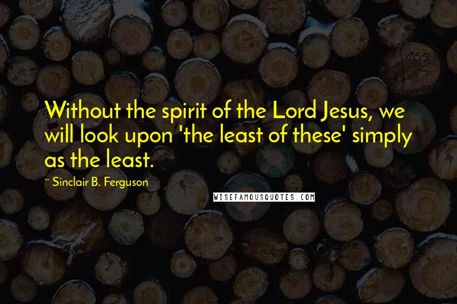 Sinclair B. Ferguson Quotes: Without the spirit of the Lord Jesus, we will look upon 'the least of these' simply as the least.
