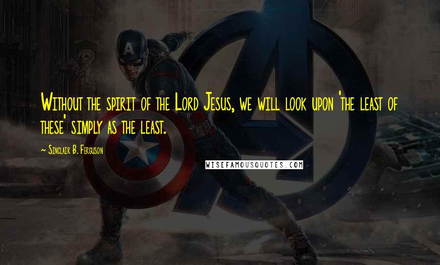 Sinclair B. Ferguson Quotes: Without the spirit of the Lord Jesus, we will look upon 'the least of these' simply as the least.