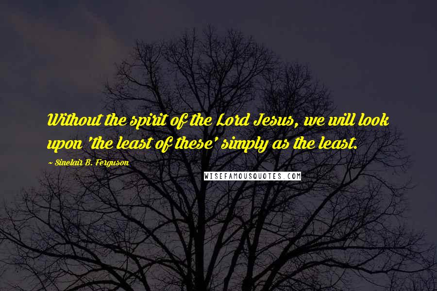 Sinclair B. Ferguson Quotes: Without the spirit of the Lord Jesus, we will look upon 'the least of these' simply as the least.