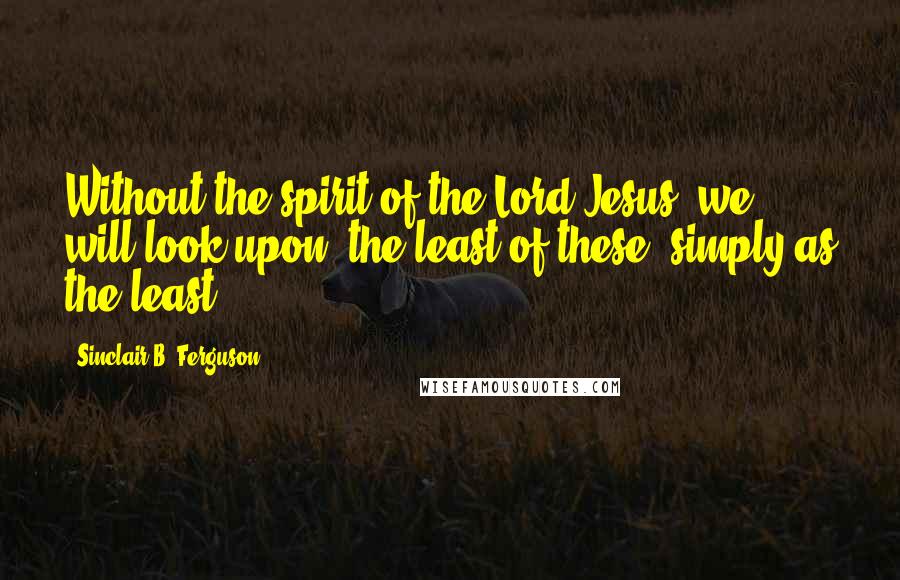 Sinclair B. Ferguson Quotes: Without the spirit of the Lord Jesus, we will look upon 'the least of these' simply as the least.