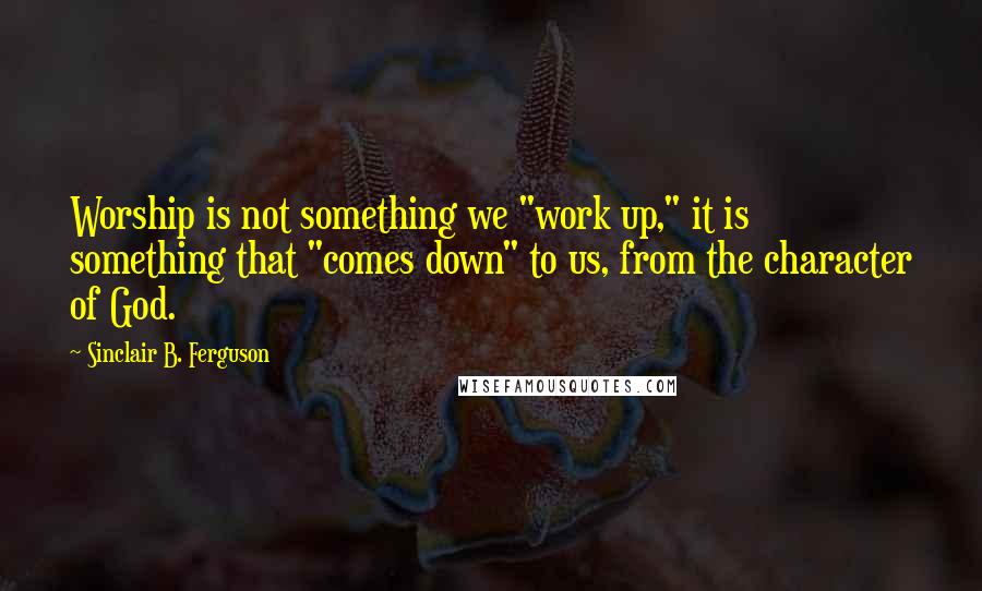 Sinclair B. Ferguson Quotes: Worship is not something we "work up," it is something that "comes down" to us, from the character of God.