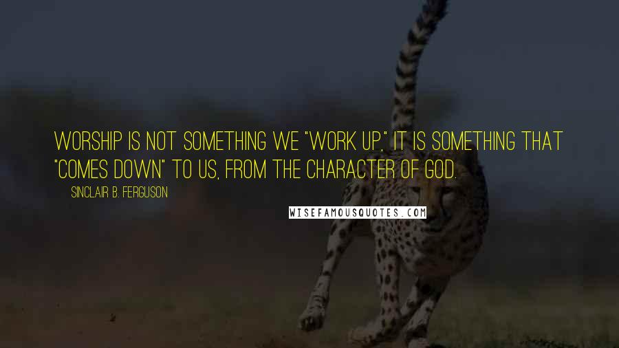 Sinclair B. Ferguson Quotes: Worship is not something we "work up," it is something that "comes down" to us, from the character of God.