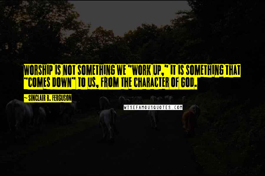 Sinclair B. Ferguson Quotes: Worship is not something we "work up," it is something that "comes down" to us, from the character of God.