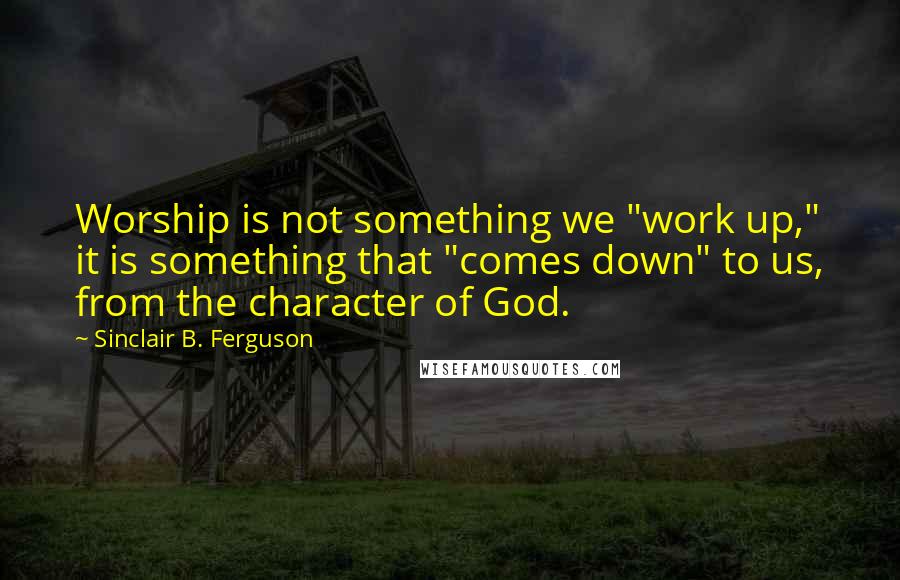 Sinclair B. Ferguson Quotes: Worship is not something we "work up," it is something that "comes down" to us, from the character of God.