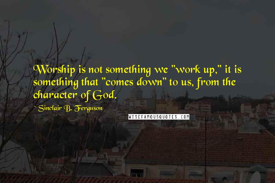 Sinclair B. Ferguson Quotes: Worship is not something we "work up," it is something that "comes down" to us, from the character of God.