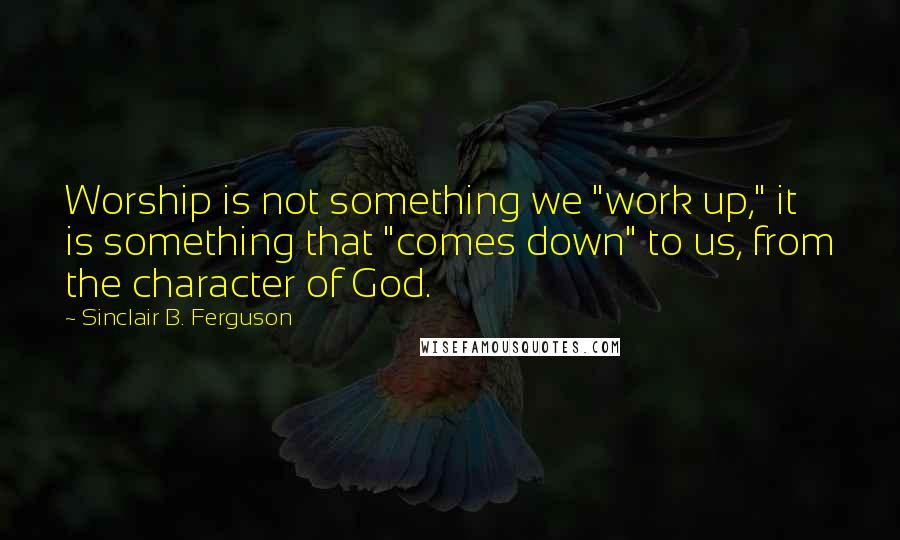 Sinclair B. Ferguson Quotes: Worship is not something we "work up," it is something that "comes down" to us, from the character of God.