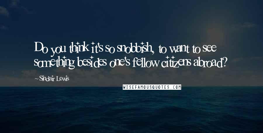 Sinclair Lewis Quotes: Do you think it's so snobbish, to want to see something besides one's fellow citizens abroad?