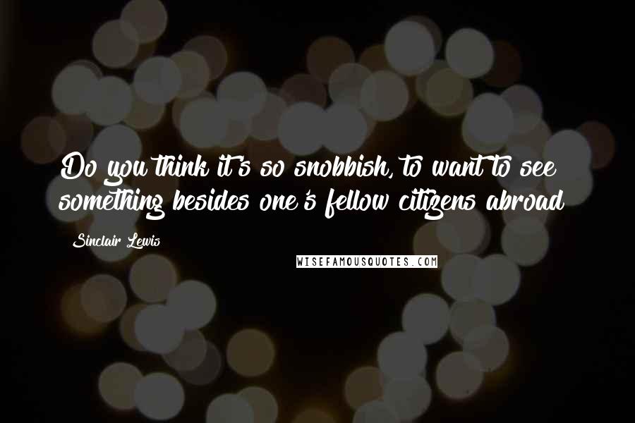 Sinclair Lewis Quotes: Do you think it's so snobbish, to want to see something besides one's fellow citizens abroad?