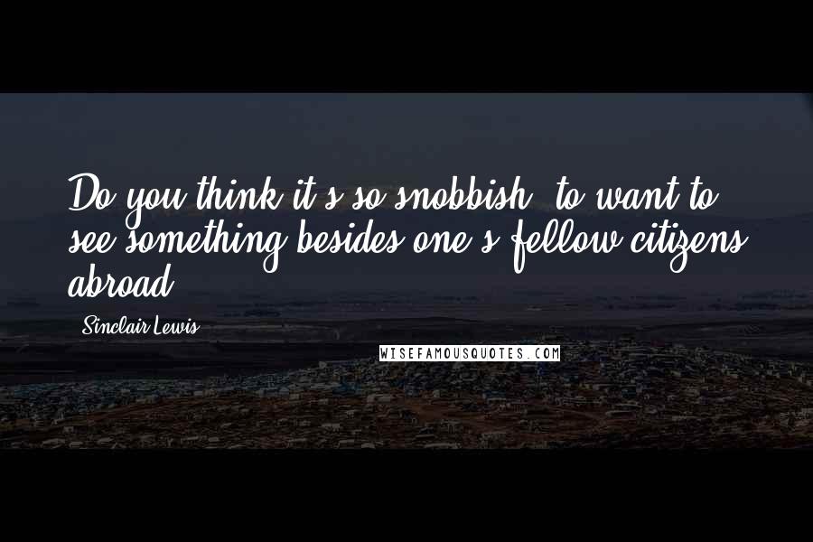 Sinclair Lewis Quotes: Do you think it's so snobbish, to want to see something besides one's fellow citizens abroad?