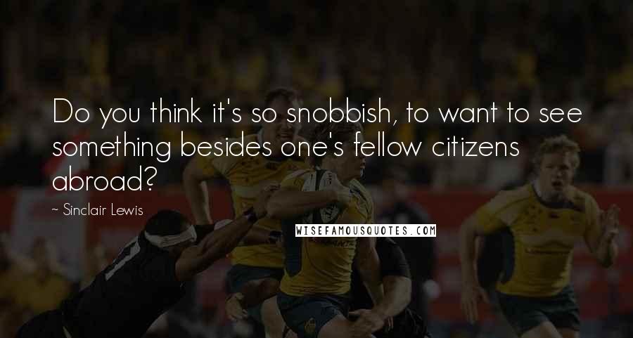 Sinclair Lewis Quotes: Do you think it's so snobbish, to want to see something besides one's fellow citizens abroad?