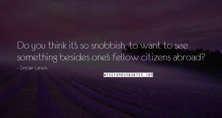 Sinclair Lewis Quotes: Do you think it's so snobbish, to want to see something besides one's fellow citizens abroad?