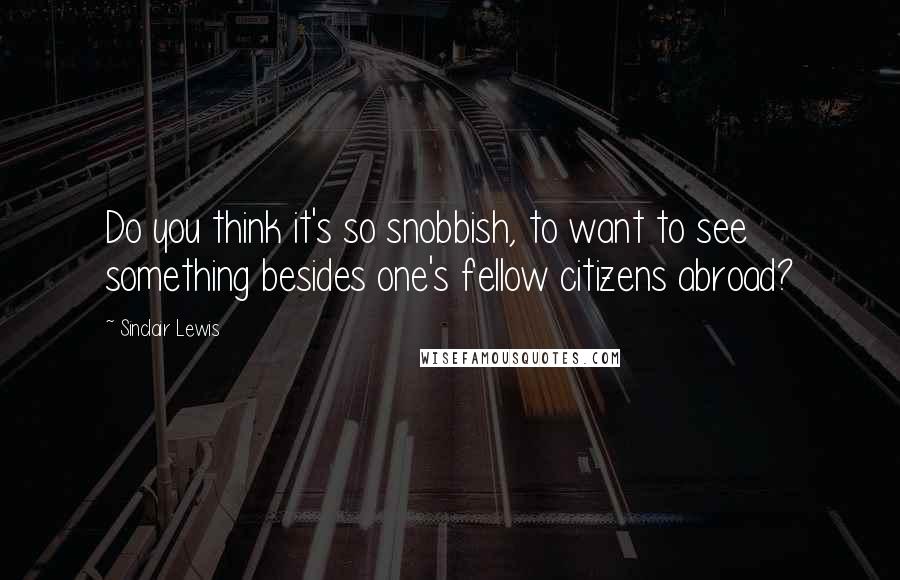 Sinclair Lewis Quotes: Do you think it's so snobbish, to want to see something besides one's fellow citizens abroad?
