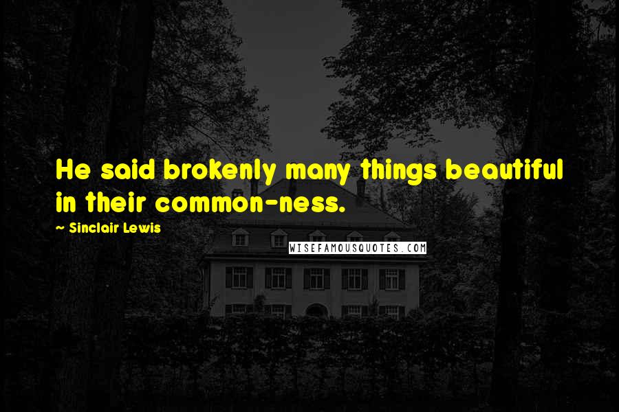 Sinclair Lewis Quotes: He said brokenly many things beautiful in their common-ness.