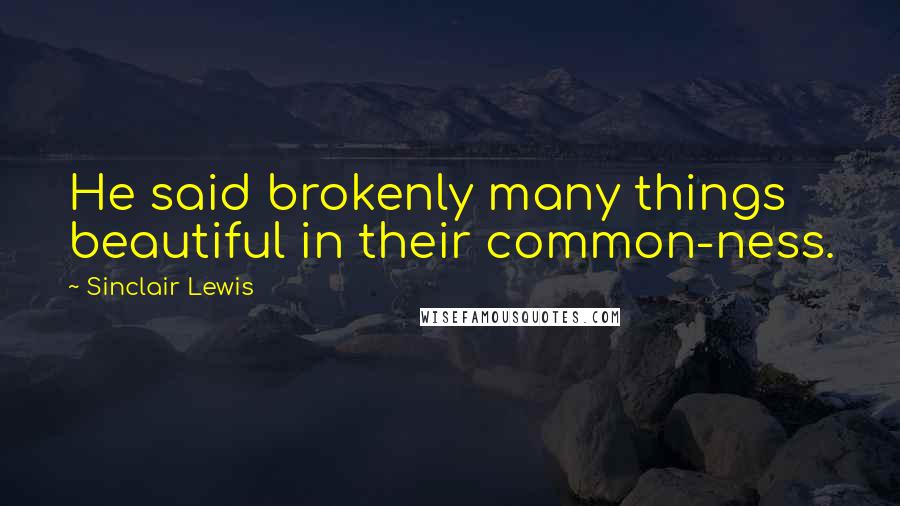 Sinclair Lewis Quotes: He said brokenly many things beautiful in their common-ness.