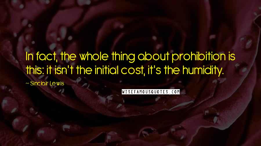 Sinclair Lewis Quotes: In fact, the whole thing about prohibition is this: it isn't the initial cost, it's the humidity.