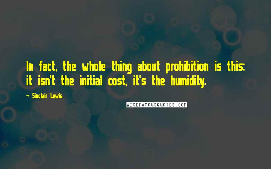 Sinclair Lewis Quotes: In fact, the whole thing about prohibition is this: it isn't the initial cost, it's the humidity.