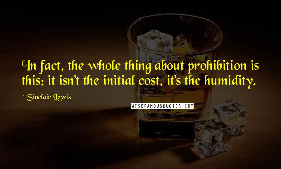 Sinclair Lewis Quotes: In fact, the whole thing about prohibition is this: it isn't the initial cost, it's the humidity.