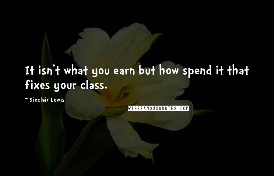 Sinclair Lewis Quotes: It isn't what you earn but how spend it that fixes your class.